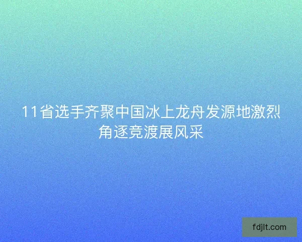 11省选手齐聚中国冰上龙舟发源地激烈角逐竞渡展风采