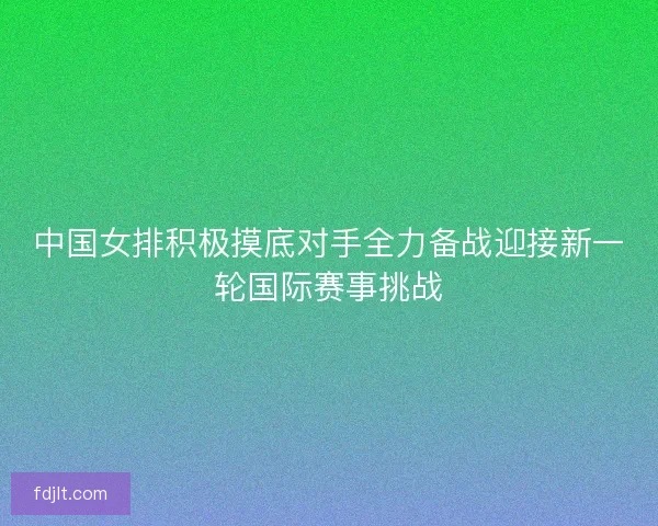 中国女排积极摸底对手全力备战迎接新一轮国际赛事挑战