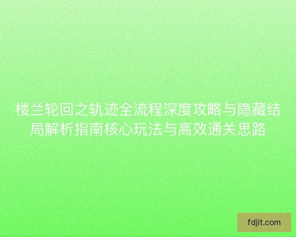 楼兰轮回之轨迹全流程深度攻略与隐藏结局解析指南核心玩法与高效通关思路