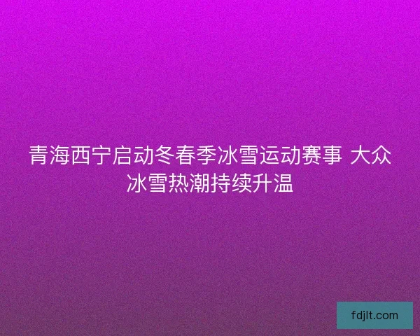 青海西宁启动冬春季冰雪运动赛事 大众冰雪热潮持续升温