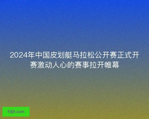 2024年中国皮划艇马拉松公开赛正式开赛激动人心的赛事拉开帷幕