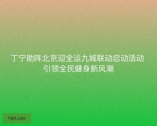 丁宁助阵北京迎全运九城联动启动活动 引领全民健身新风潮