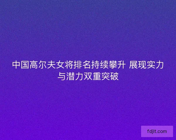 中国高尔夫女将排名持续攀升 展现实力与潜力双重突破