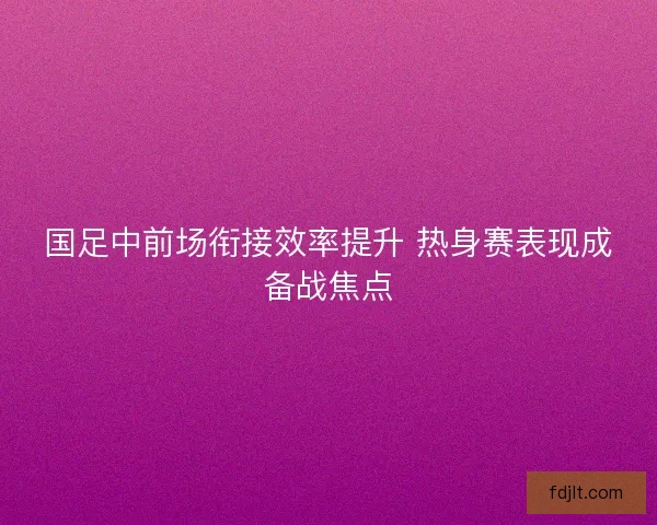 国足中前场衔接效率提升 热身赛表现成备战焦点