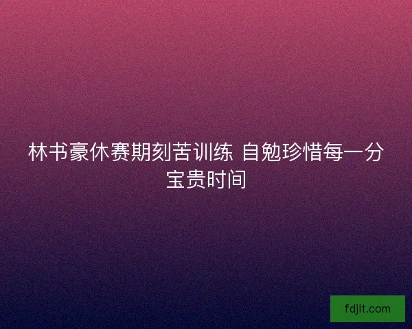 林书豪休赛期刻苦训练 自勉珍惜每一分宝贵时间