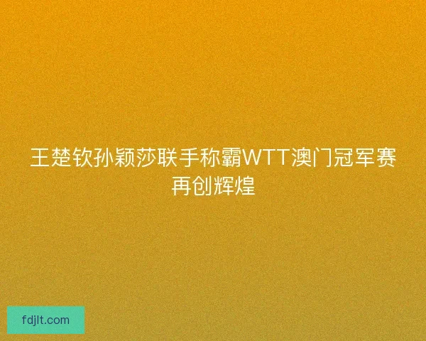 王楚钦孙颖莎联手称霸WTT澳门冠军赛再创辉煌