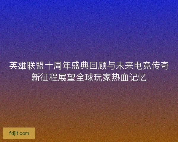 英雄联盟十周年盛典回顾与未来电竞传奇新征程展望全球玩家热血记忆