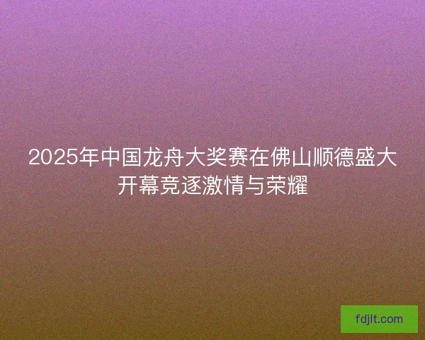 2025年中国龙舟大奖赛在佛山顺德盛大开幕竞逐激情与荣耀