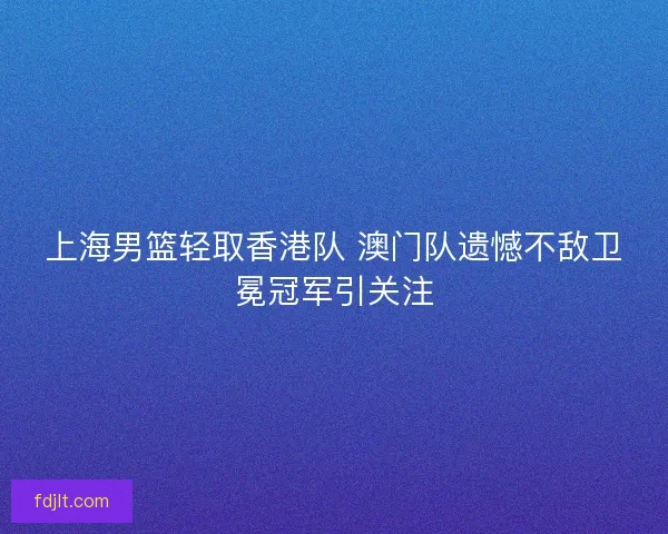 上海男篮轻取香港队 澳门队遗憾不敌卫冕冠军引关注