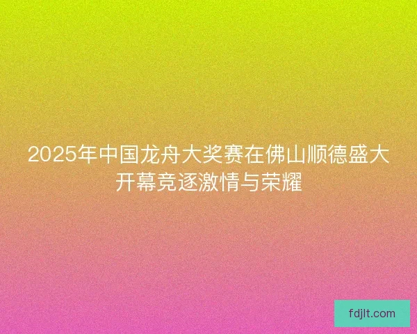 2025年中国龙舟大奖赛在佛山顺德盛大开幕竞逐激情与荣耀