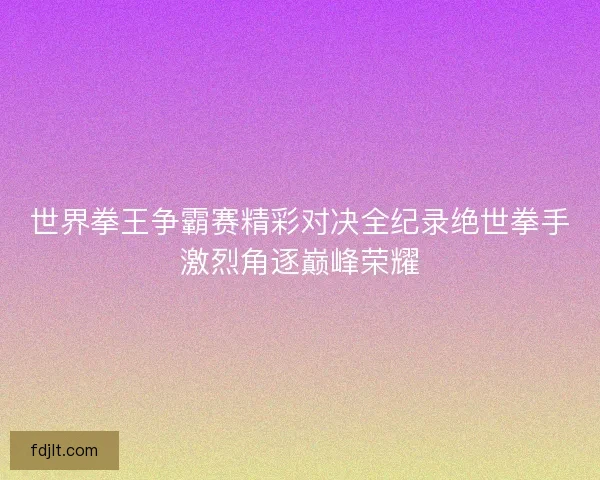 世界拳王争霸赛精彩对决全纪录绝世拳手激烈角逐巅峰荣耀