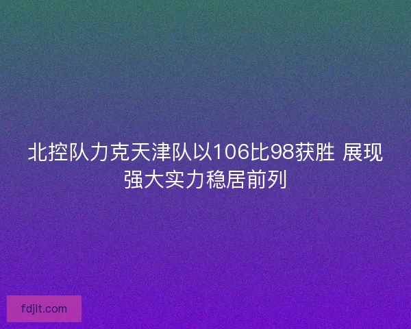 北控队力克天津队以106比98获胜 展现强大实力稳居前列