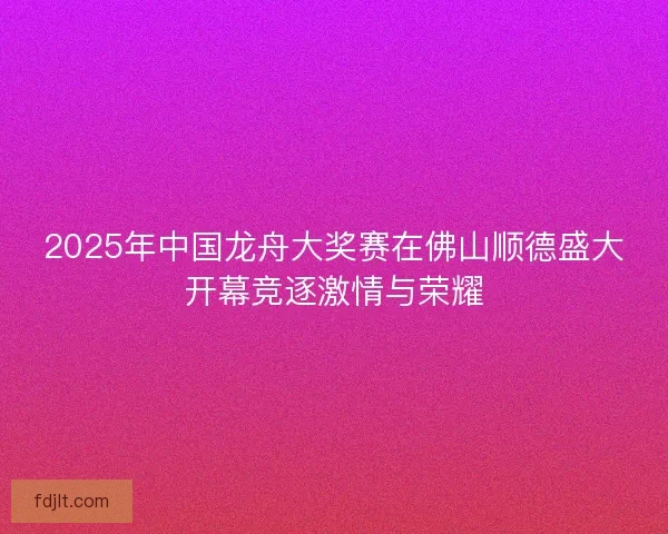 2025年中国龙舟大奖赛在佛山顺德盛大开幕竞逐激情与荣耀