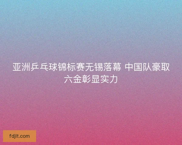 亚洲乒乓球锦标赛无锡落幕 中国队豪取六金彰显实力