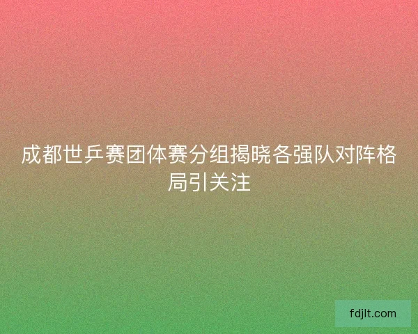 成都世乒赛团体赛分组揭晓各强队对阵格局引关注