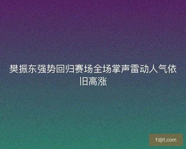 樊振东强势回归赛场全场掌声雷动人气依旧高涨