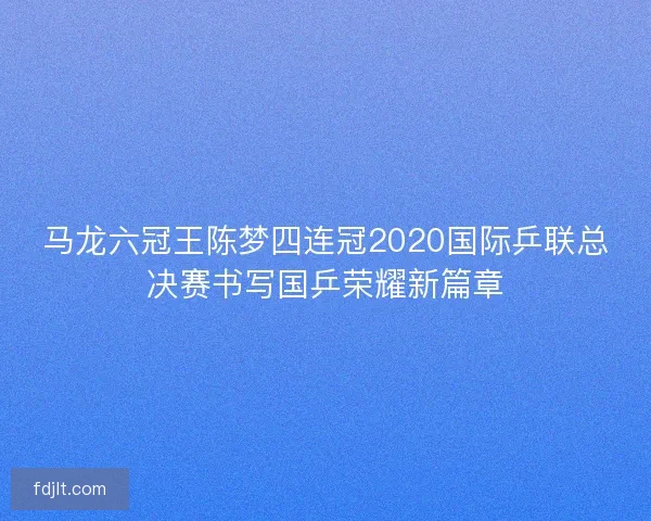 马龙六冠王陈梦四连冠2020国际乒联总决赛书写国乒荣耀新篇章