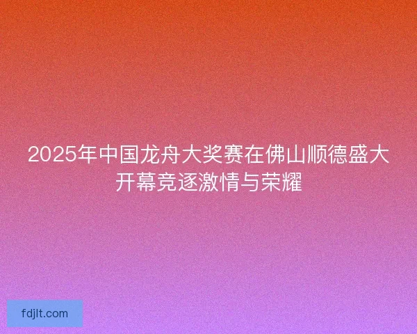 2025年中国龙舟大奖赛在佛山顺德盛大开幕竞逐激情与荣耀