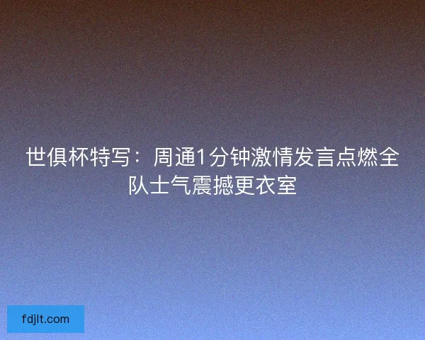 世俱杯特写：周通1分钟激情发言点燃全队士气震撼更衣室