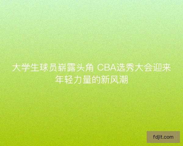 大学生球员崭露头角 CBA选秀大会迎来年轻力量的新风潮