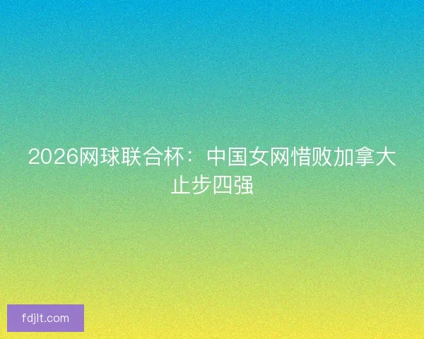 2026网球联合杯：中国女网惜败加拿大止步四强
