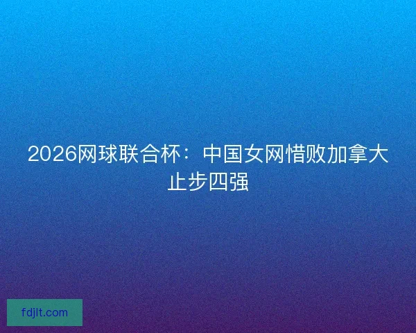 2026网球联合杯：中国女网惜败加拿大止步四强