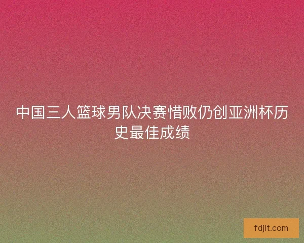 中国三人篮球男队决赛惜败仍创亚洲杯历史最佳成绩