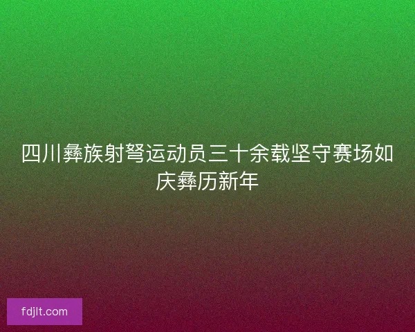 四川彝族射弩运动员三十余载坚守赛场如庆彝历新年