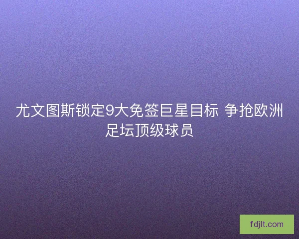 尤文图斯锁定9大免签巨星目标 争抢欧洲足坛顶级球员