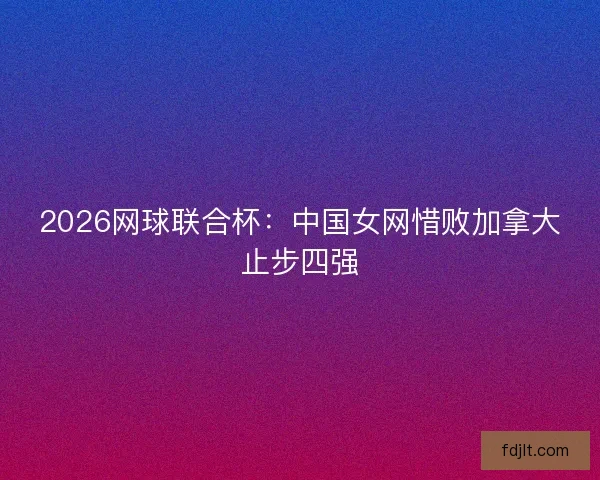 2026网球联合杯：中国女网惜败加拿大止步四强