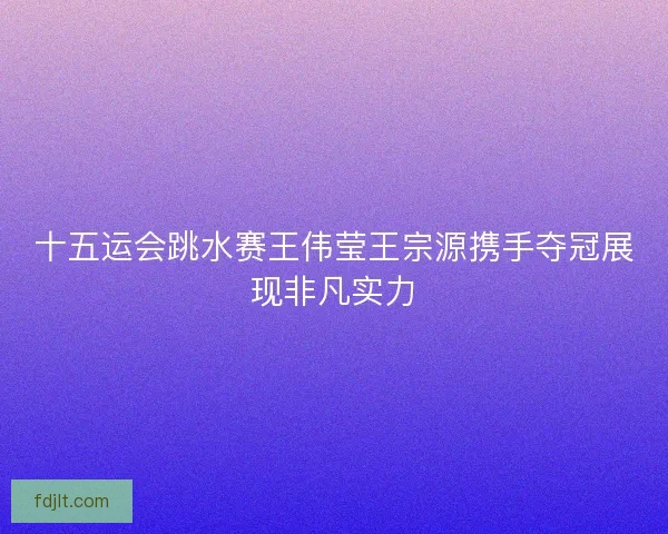 十五运会跳水赛王伟莹王宗源携手夺冠展现非凡实力