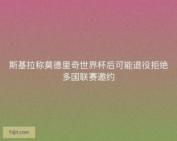 斯基拉称莫德里奇世界杯后可能退役拒绝多国联赛邀约